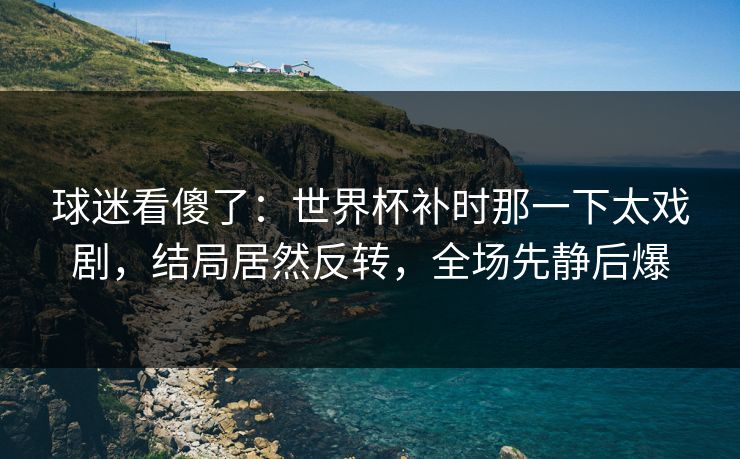 球迷看傻了：世界杯补时那一下太戏剧，结局居然反转，全场先静后爆