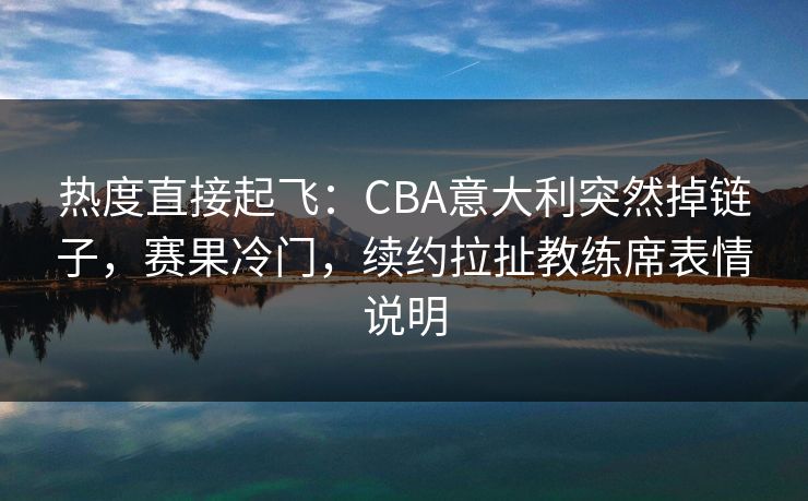 热度直接起飞：CBA意大利突然掉链子，赛果冷门，续约拉扯教练席表情说明