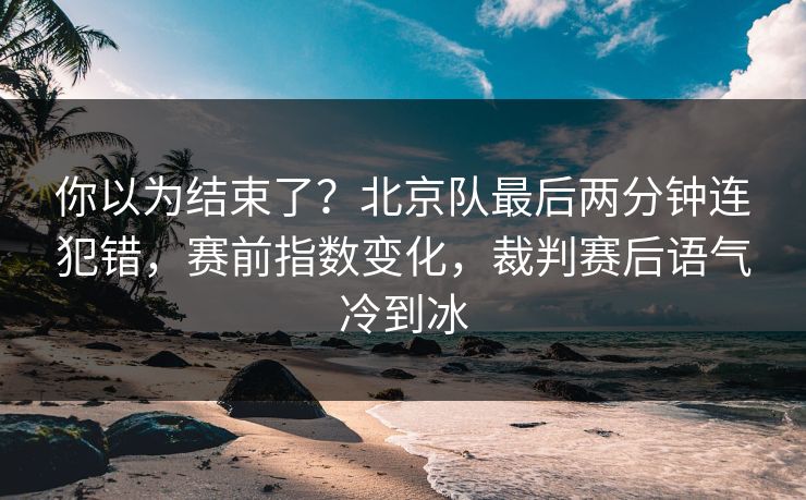 你以为结束了？北京队最后两分钟连犯错，赛前指数变化，裁判赛后语气冷到冰