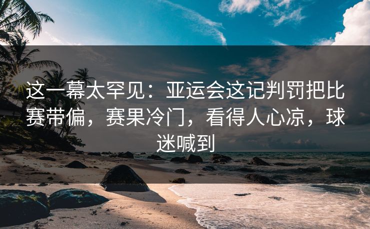 这一幕太罕见：亚运会这记判罚把比赛带偏，赛果冷门，看得人心凉，球迷喊到
