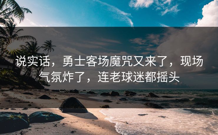 说实话，勇士客场魔咒又来了，现场气氛炸了，连老球迷都摇头