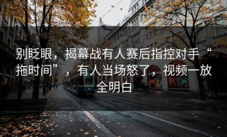 别眨眼，揭幕战有人赛后指控对手“拖时间”，有人当场怒了，视频一放全明白