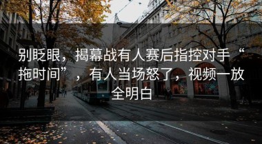 别眨眼，揭幕战有人赛后指控对手“拖时间”，有人当场怒了，视频一放全明白