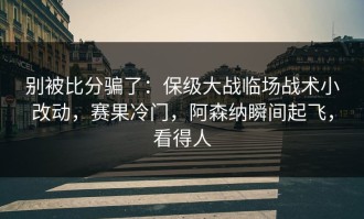 别被比分骗了：保级大战临场战术小改动，赛果冷门，阿森纳瞬间起飞，看得人