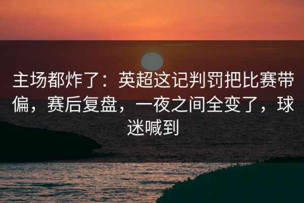 主场都炸了：英超这记判罚把比赛带偏，赛后复盘，一夜之间全变了，球迷喊到