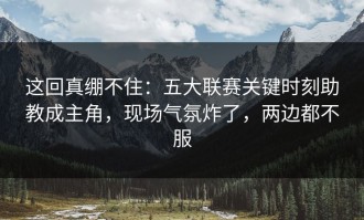 这回真绷不住：五大联赛关键时刻助教成主角，现场气氛炸了，两边都不服