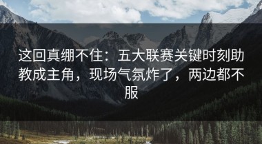 这回真绷不住：五大联赛关键时刻助教成主角，现场气氛炸了，两边都不服