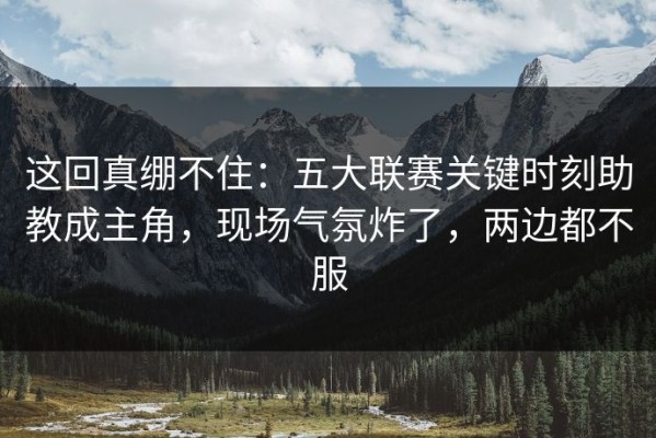 这回真绷不住：五大联赛关键时刻助教成主角，现场气氛炸了，两边都不服