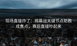 现场直接炸了：揭幕战关键节点助教成焦点，赛后直接吵起来
