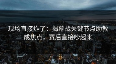 现场直接炸了：揭幕战关键节点助教成焦点，赛后直接吵起来