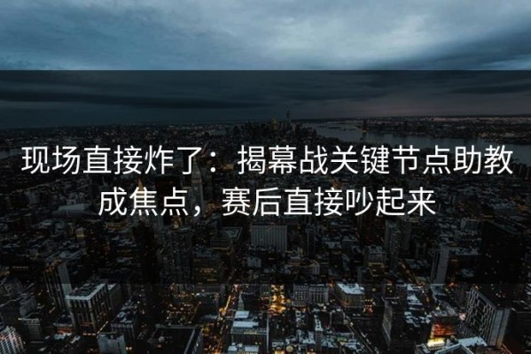 现场直接炸了：揭幕战关键节点助教成焦点，赛后直接吵起来