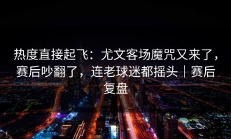 热度直接起飞：尤文客场魔咒又来了，赛后吵翻了，连老球迷都摇头｜赛后复盘