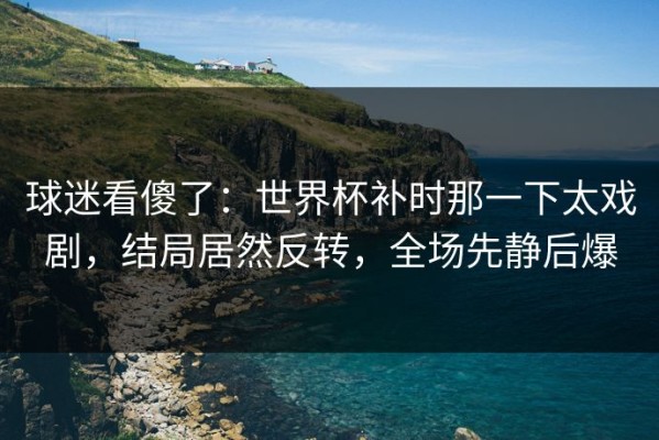 球迷看傻了：世界杯补时那一下太戏剧，结局居然反转，全场先静后爆