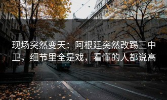 现场突然变天：阿根廷突然改踢三中卫，细节里全是戏，看懂的人都说高