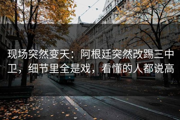 现场突然变天：阿根廷突然改踢三中卫，细节里全是戏，看懂的人都说高