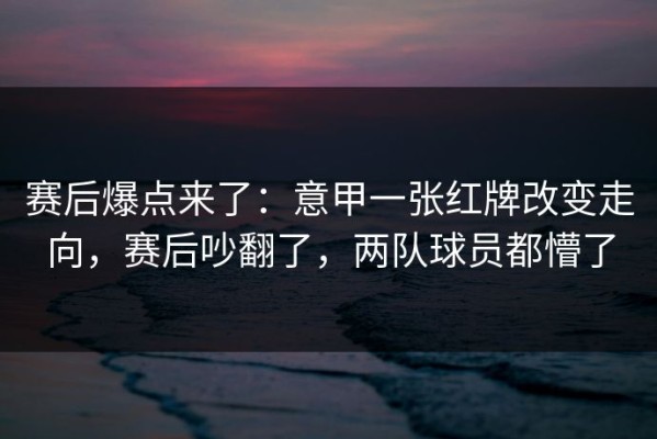 赛后爆点来了：意甲一张红牌改变走向，赛后吵翻了，两队球员都懵了