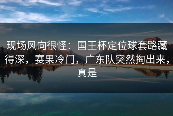 现场风向很怪：国王杯定位球套路藏得深，赛果冷门，广东队突然掏出来，真是