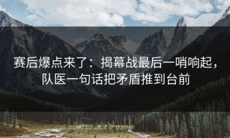 赛后爆点来了：揭幕战最后一哨响起，队医一句话把矛盾推到台前