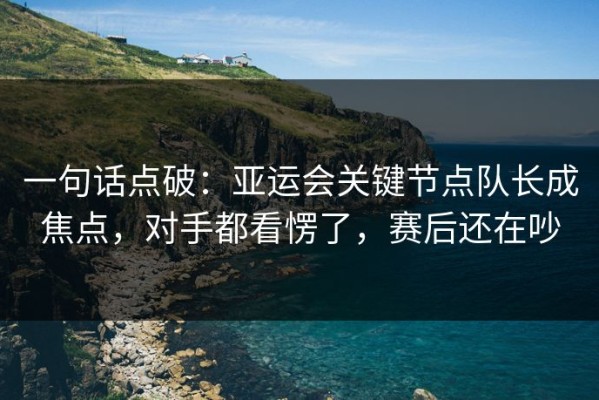 一句话点破：亚运会关键节点队长成焦点，对手都看愣了，赛后还在吵
