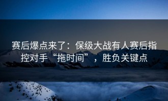 赛后爆点来了：保级大战有人赛后指控对手“拖时间”，胜负关键点
