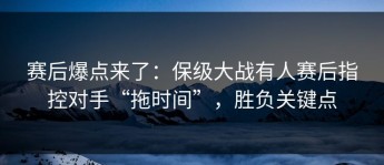 赛后爆点来了：保级大战有人赛后指控对手“拖时间”，胜负关键点