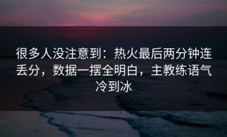 很多人没注意到：热火最后两分钟连丢分，数据一摆全明白，主教练语气冷到冰