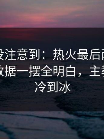 很多人没注意到：热火最后两分钟连丢分，数据一摆全明白，主教练语气冷到冰