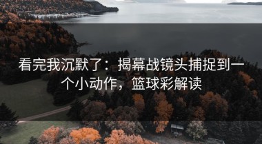 看完我沉默了：揭幕战镜头捕捉到一个小动作，篮球彩解读
