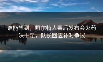 谁能想到，凯尔特人赛后发布会火药味十足，队长回应补时争议