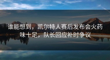 谁能想到，凯尔特人赛后发布会火药味十足，队长回应补时争议