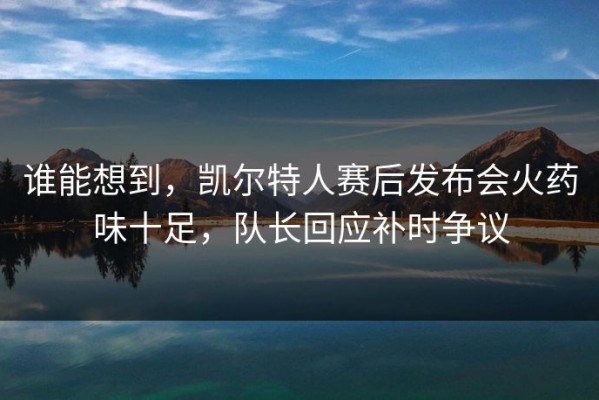谁能想到，凯尔特人赛后发布会火药味十足，队长回应补时争议