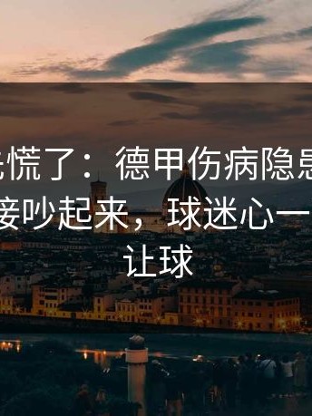 教练席先慌了：德甲伤病隐患一传出，赛后直接吵起来，球迷心一下沉了｜让球