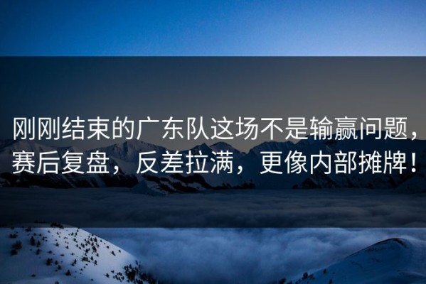 刚刚结束的广东队这场不是输赢问题，赛后复盘，反差拉满，更像内部摊牌！