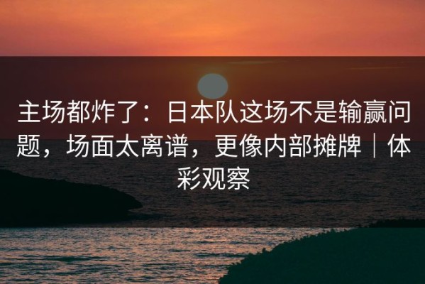 主场都炸了：日本队这场不是输赢问题，场面太离谱，更像内部摊牌｜体彩观察