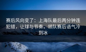 赛后风向变了：上海队最后两分钟连犯错，让球与节奏，领队赛后语气冷到冰