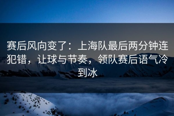 赛后风向变了：上海队最后两分钟连犯错，让球与节奏，领队赛后语气冷到冰