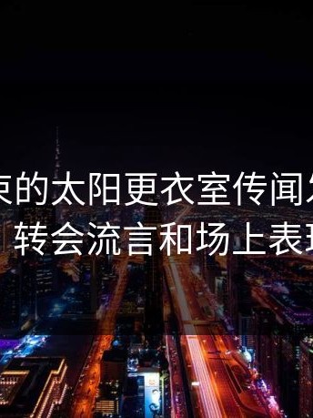 刚刚结束的太阳更衣室传闻发酵，赛后复盘，转会流言和场上表现对不上
