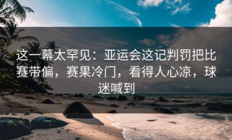 这一幕太罕见：亚运会这记判罚把比赛带偏，赛果冷门，看得人心凉，球迷喊到