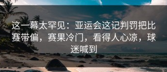 这一幕太罕见：亚运会这记判罚把比赛带偏，赛果冷门，看得人心凉，球迷喊到