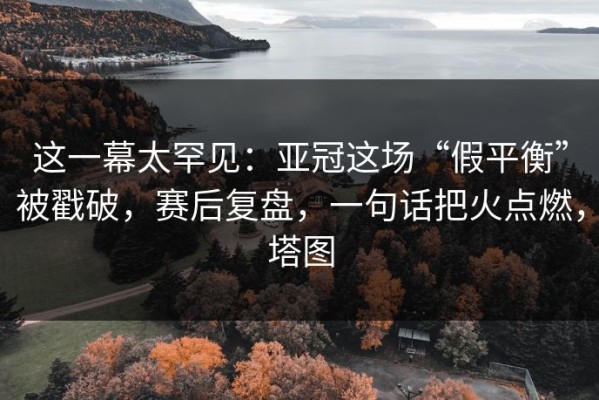 这一幕太罕见：亚冠这场“假平衡”被戳破，赛后复盘，一句话把火点燃，塔图