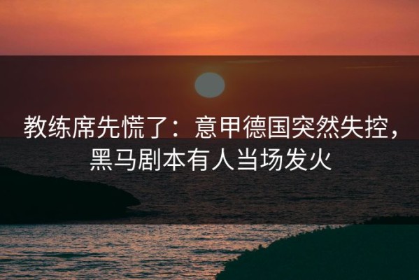 教练席先慌了：意甲德国突然失控，黑马剧本有人当场发火