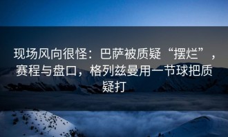 现场风向很怪：巴萨被质疑“摆烂”，赛程与盘口，格列兹曼用一节球把质疑打