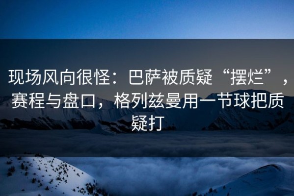 现场风向很怪：巴萨被质疑“摆烂”，赛程与盘口，格列兹曼用一节球把质疑打
