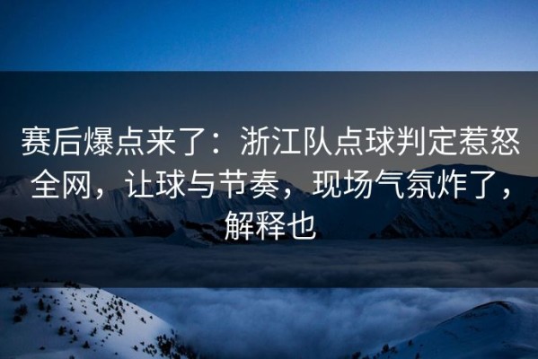 赛后爆点来了：浙江队点球判定惹怒全网，让球与节奏，现场气氛炸了，解释也