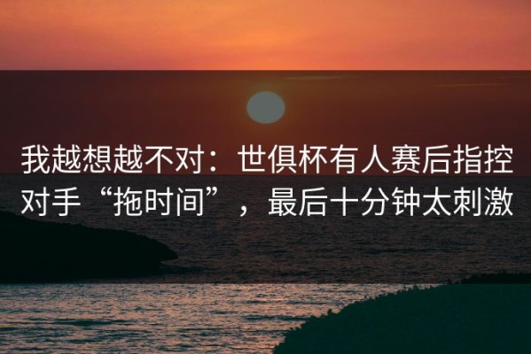 我越想越不对：世俱杯有人赛后指控对手“拖时间”，最后十分钟太刺激