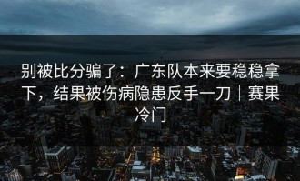 别被比分骗了：广东队本来要稳稳拿下，结果被伤病隐患反手一刀｜赛果冷门