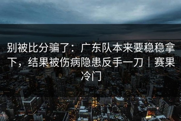 别被比分骗了：广东队本来要稳稳拿下，结果被伤病隐患反手一刀｜赛果冷门