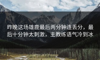 昨晚这场雄鹿最后两分钟连丢分，最后十分钟太刺激，主教练语气冷到冰