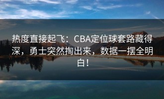 热度直接起飞：CBA定位球套路藏得深，勇士突然掏出来，数据一摆全明白！
