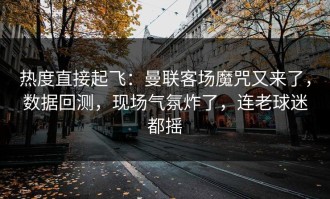 热度直接起飞：曼联客场魔咒又来了，数据回测，现场气氛炸了，连老球迷都摇